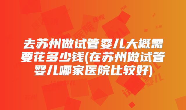 去苏州做试管婴儿大概需要花多少钱(在苏州做试管婴儿哪家医院比较好)