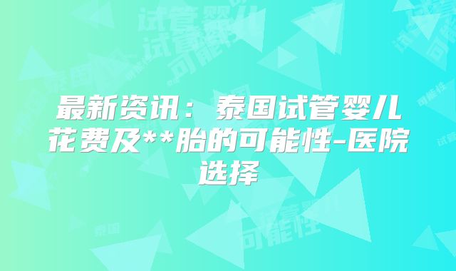 最新资讯：泰国试管婴儿花费及**胎的可能性-医院选择