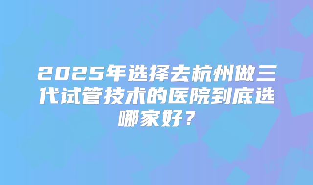 2025年选择去杭州做三代试管技术的医院到底选哪家好？