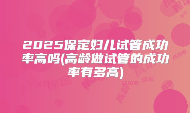 2025保定妇儿试管成功率高吗(高龄做试管的成功率有多高)