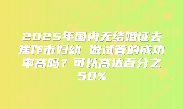 2025年国内无结婚证去焦作市妇幼 做试管的成功率高吗？可以高达百分之50%