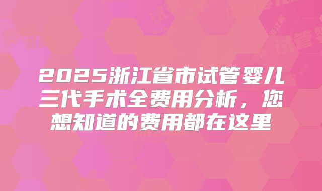 2025浙江省市试管婴儿三代手术全费用分析，您想知道的费用都在这里