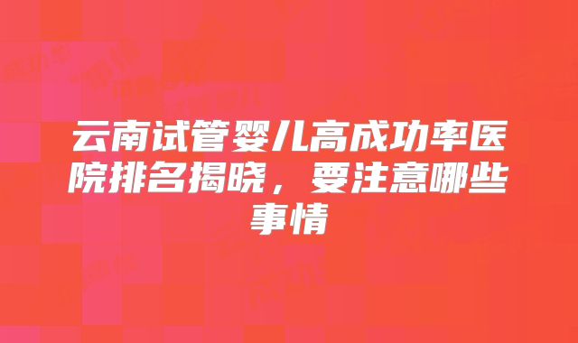 云南试管婴儿高成功率医院排名揭晓,要注意哪些事情