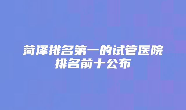 菏泽排名第一的试管医院排名前十公布