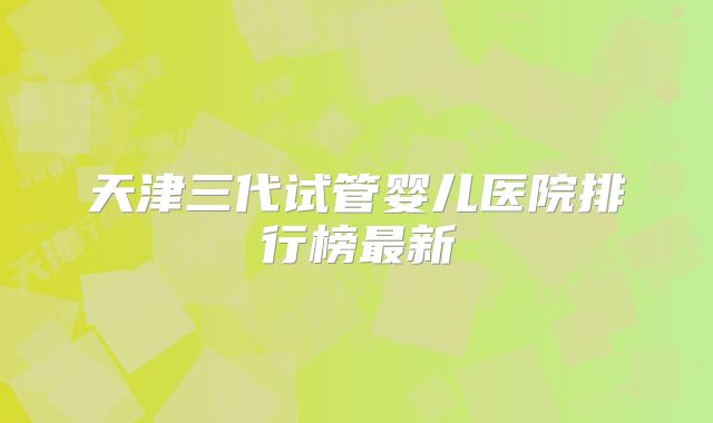 天津三代试管婴儿医院排行榜最新