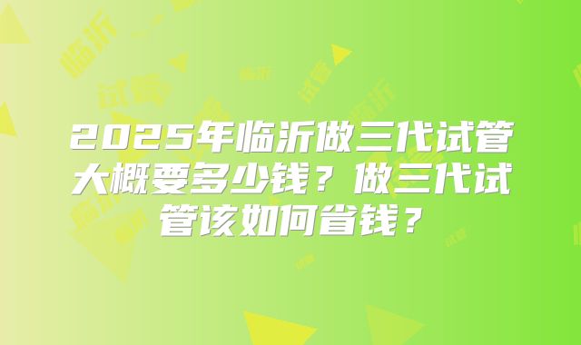 2025年临沂做三代试管大概要多少钱？做三代试管该如何省钱？