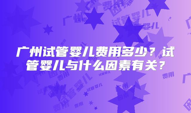 广州试管婴儿费用多少？试管婴儿与什么因素有关？