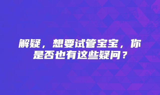 解疑，想要试管宝宝，你是否也有这些疑问？