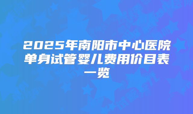2025年南阳市中心医院单身试管婴儿费用价目表一览