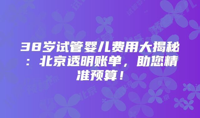38岁试管婴儿费用大揭秘：北京透明账单，助您精准预算！