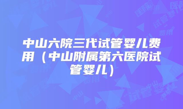 中山六院三代试管婴儿费用（中山附属第六医院试管婴儿）