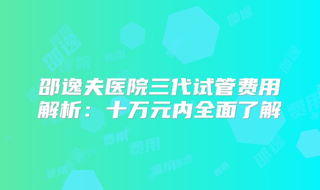 邵逸夫医院三代试管费用解析:十万元内全面了解