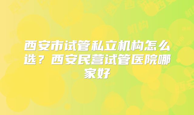 西安市试管私立机构怎么选？西安民营试管医院哪家好