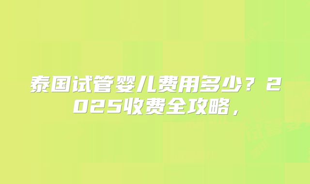 泰国试管婴儿费用多少?2025收费全攻略,