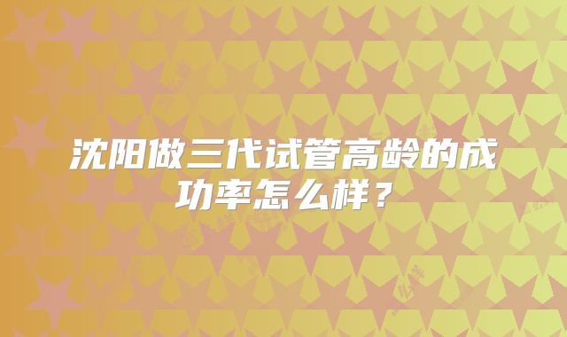 沈阳做三代试管高龄的成功率怎么样?