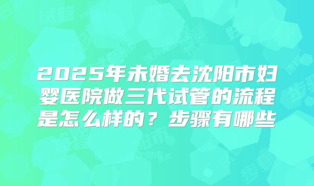 2025年未婚去沈阳市妇婴医院做三代试管的流程是怎么样的？步骤有哪些