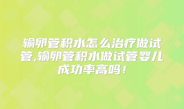 输卵管积水怎么治疗做试管,输卵管积水做试管婴儿成功率高吗!