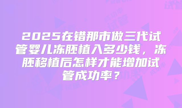 2025在错那市做三代试管婴儿冻胚植入多少钱,冻胚移植后怎样才能增加试管成功率?