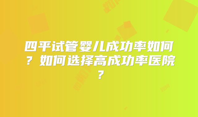 四平试管婴儿成功率如何？如何选择高成功率医院？