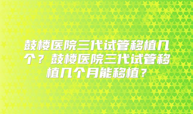 鼓楼医院三代试管移植几个?鼓楼医院三代试管移植几个月能移植?