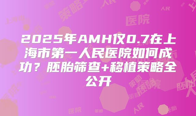2025年AMH仅0.7在上海市第一人民医院如何成功？胚胎筛查+移植策略全公开