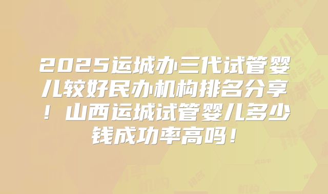 2025运城办三代试管婴儿较好民办机构排名分享！山西运城试管婴儿多少钱成功率高吗！