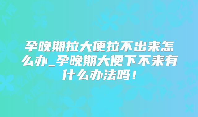 孕晚期拉大便拉不出来怎么办_孕晚期大便下不来有什么办法吗!