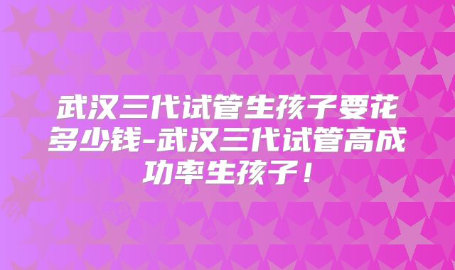 武汉三代试管生孩子要花多少钱-武汉三代试管高成功率生孩子！