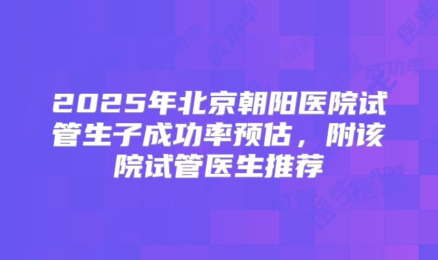 2025年北京朝阳医院试管生子成功率预估，附该院试管医生推荐