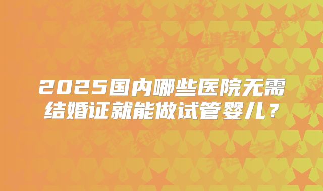 2025国内哪些医院无需结婚证就能做试管婴儿？