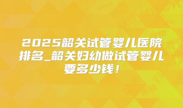 2025韶关试管婴儿医院排名_韶关妇幼做试管婴儿要多少钱！