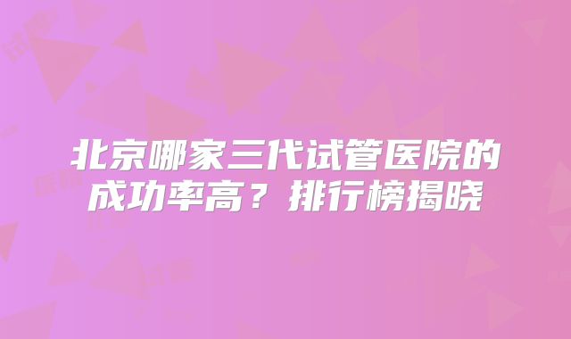 北京哪家三代试管医院的成功率高？排行榜揭晓