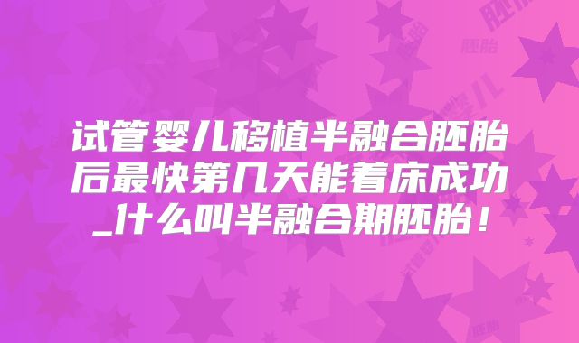 试管婴儿移植半融合胚胎后最快第几天能着床成功_什么叫半融合期胚胎！