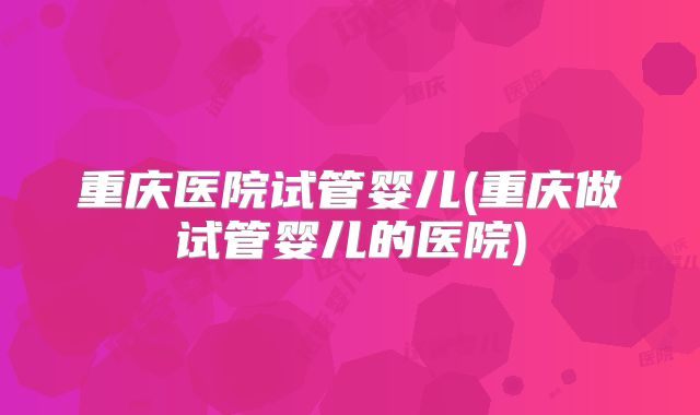 重庆医院试管婴儿(重庆做试管婴儿的医院)
