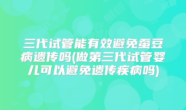三代试管能有效避免蚕豆病遗传吗(做第三代试管婴儿可以避免遗传疾病吗)