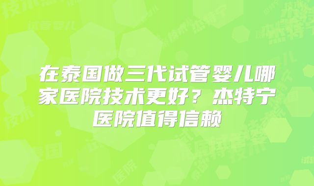 在泰国做三代试管婴儿哪家医院技术更好？杰特宁医院值得信赖