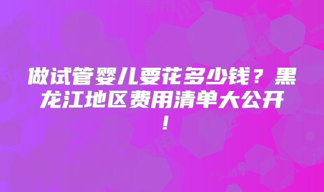 做试管婴儿要花多少钱？黑龙江地区费用清单大公开！