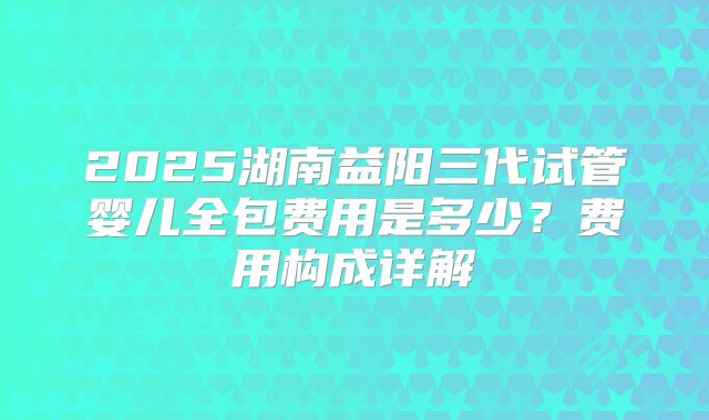 2025湖南益阳三代试管婴儿全包费用是多少？费用构成详解