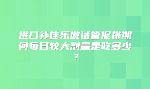 进口补佳乐做试管促排期间每日较大剂量是吃多少？