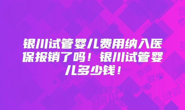 银川试管婴儿费用纳入医保报销了吗！银川试管婴儿多少钱！