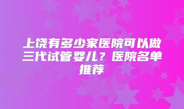 上饶有多少家医院可以做三代试管婴儿？医院名单推荐