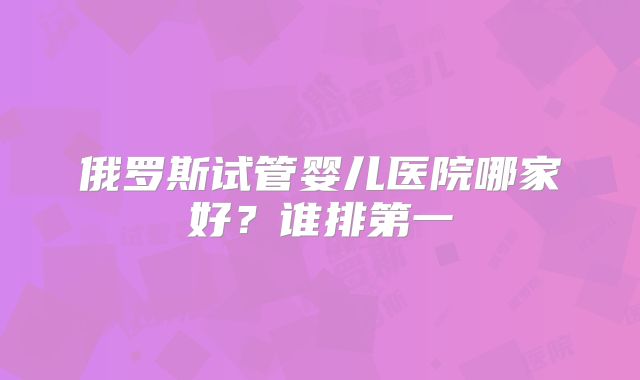 俄罗斯试管婴儿医院哪家好？谁排第一