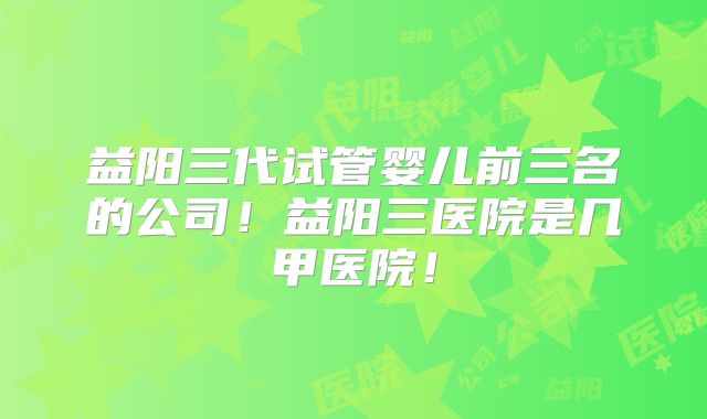 益阳三代试管婴儿前三名的公司！益阳三医院是几甲医院！