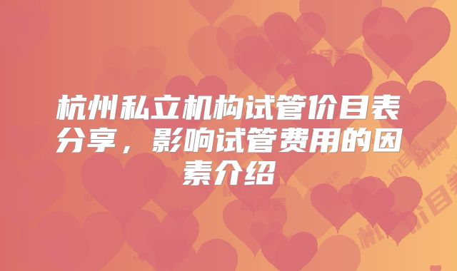 杭州私立机构试管价目表分享，影响试管费用的因素介绍