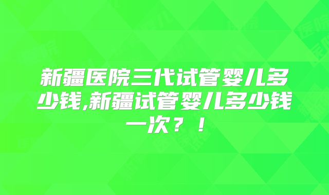 新疆医院三代试管婴儿多少钱,新疆试管婴儿多少钱一次?!