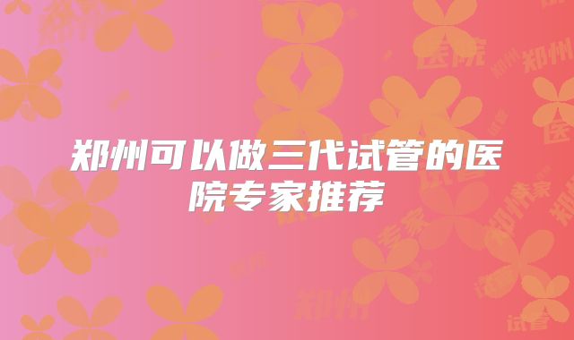 郑州可以做三代试管的医院专家推荐