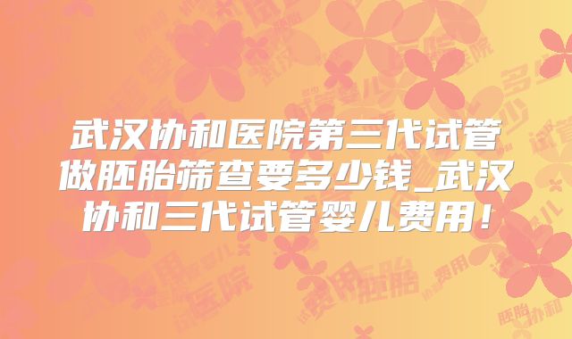 武汉协和医院第三代试管做胚胎筛查要多少钱_武汉协和三代试管婴儿费用!