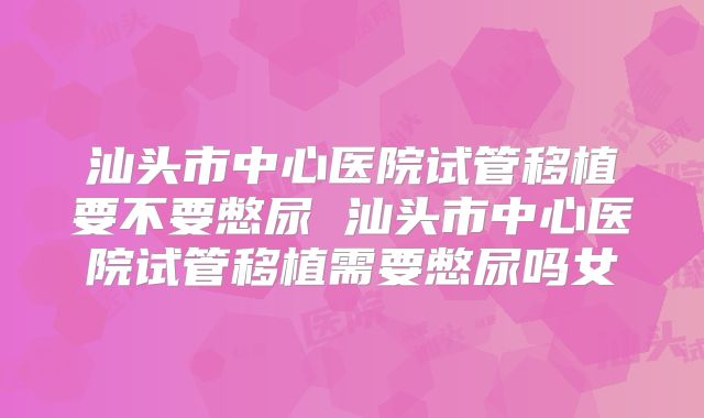 汕头市中心医院试管移植要不要憋尿 汕头市中心医院试管移植需要憋尿吗女