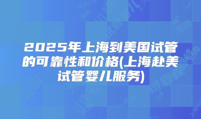 2025年上海到美国试管的可靠性和价格(上海赴美试管婴儿服务)