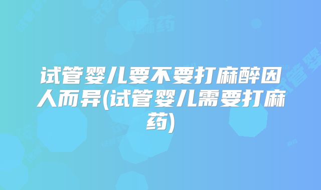试管婴儿要不要打麻醉因人而异(试管婴儿需要打麻药)